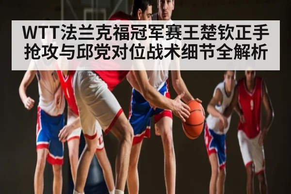 WTT法兰克福冠军赛王楚钦正手抢攻与邱党对位战术细节全解析