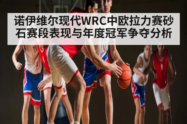 诺伊维尔现代WRC中欧拉力赛砂石赛段表现与年度冠军争夺分析